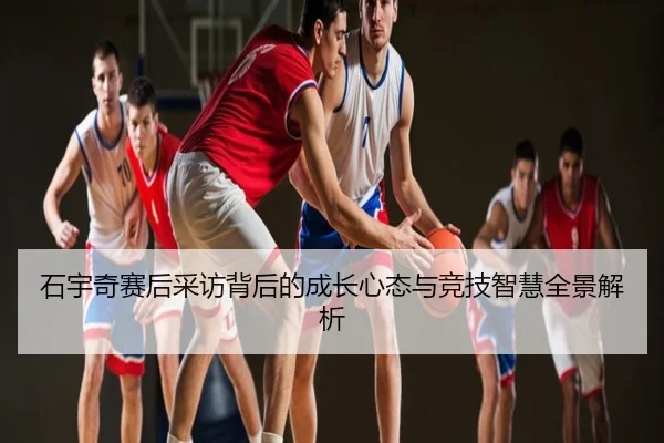 石宇奇赛后采访背后的成长心态与竞技智慧全景解析