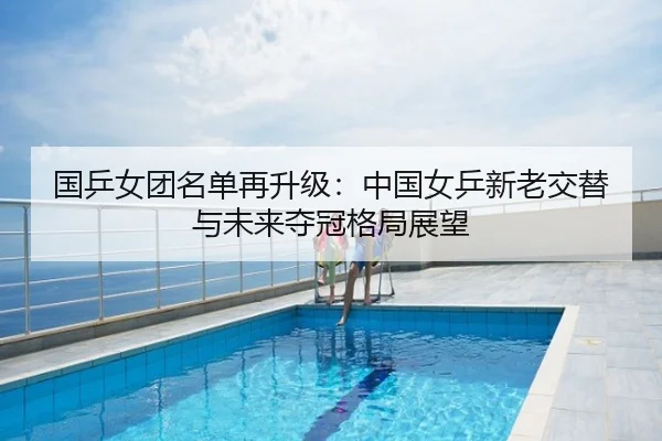 国乒女团名单再升级：中国女乒新老交替与未来夺冠格局展望