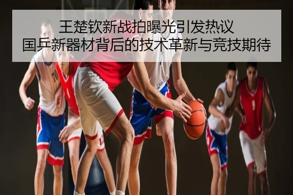 王楚钦新战拍曝光引发热议 国乒新器材背后的技术革新与竞技期待
