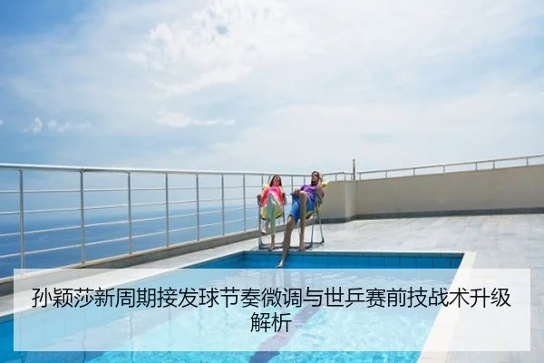 孙颖莎新周期接发球节奏微调与世乒赛前技战术升级解析
