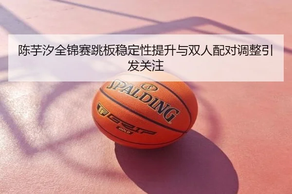 陈芋汐全锦赛跳板稳定性提升与双人配对调整引发关注