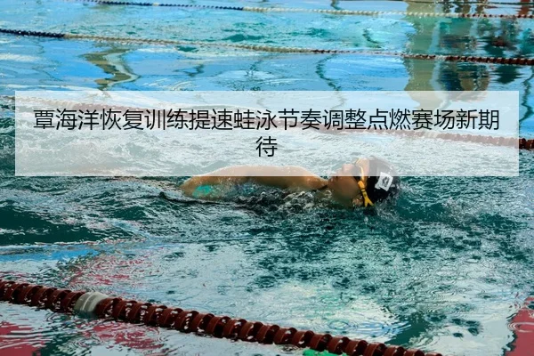 覃海洋恢复训练提速蛙泳节奏调整点燃赛场新期待