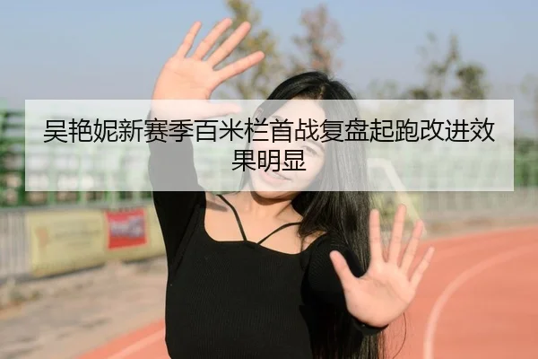 吴艳妮新赛季百米栏首战复盘起跑改进效果明显