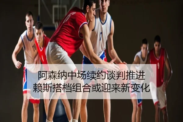 阿森纳中场续约谈判推进 赖斯搭档组合或迎来新变化