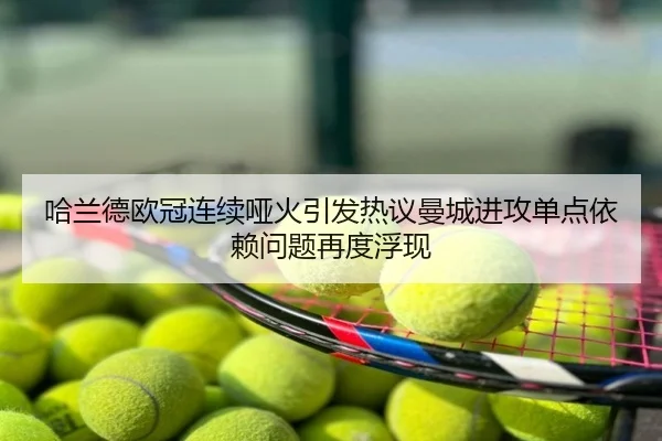 哈兰德欧冠连续哑火引发热议曼城进攻单点依赖问题再度浮现