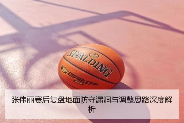 张伟丽赛后复盘地面防守漏洞与调整思路深度解析